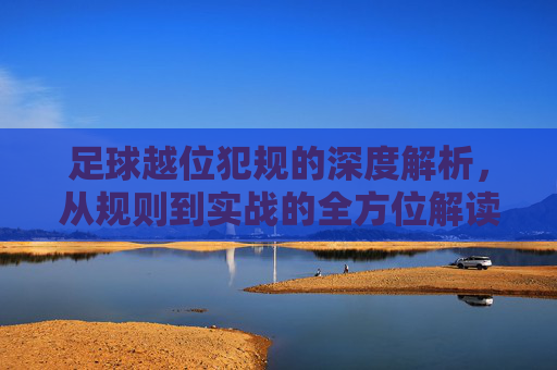 足球越位犯规的深度解析,从规则到实战的全方位解读