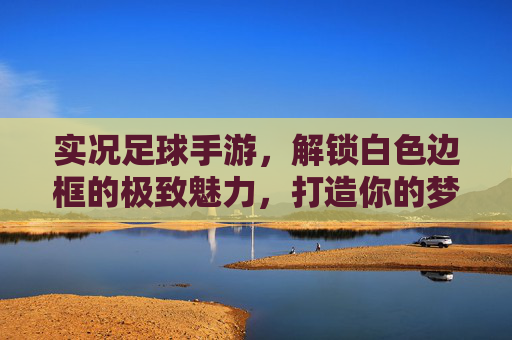 实况足球手游,解锁白色边框的极致魅力,打造你的梦幻阵容
