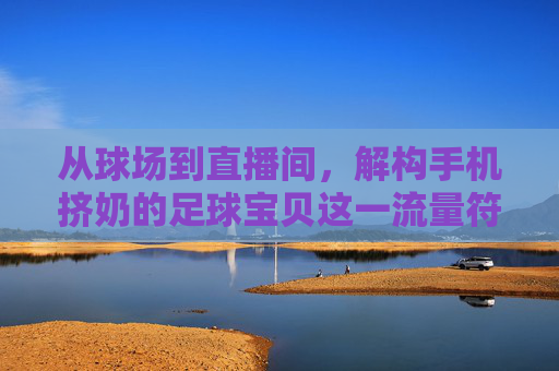 从球场到直播间,解构手机挤奶的足球宝贝这一流量符号