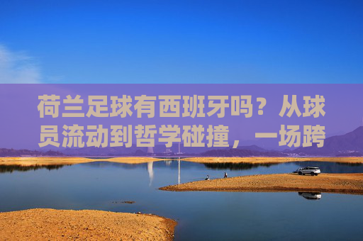 荷兰足球有西班牙吗?从球员流动到哲学碰撞,一场跨越百年的红橙对话
