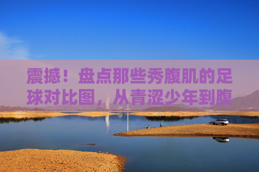 震撼！盘点那些秀腹肌的足球对比图，从青涩少年到腹肌男神