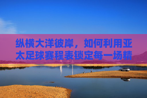 纵横大洋彼岸,如何利用亚太足球赛程表锁定每一场精彩对决