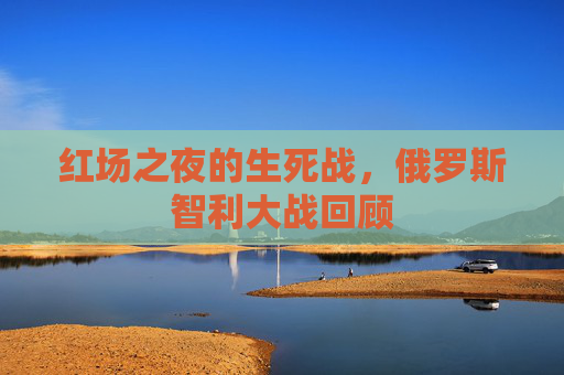 红场之夜的生死战,俄罗斯智利大战回顾