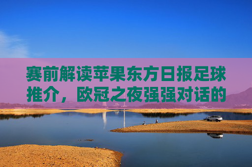 赛前解读苹果东方日报足球推介,欧冠之夜强强对话的胜负手在哪里?