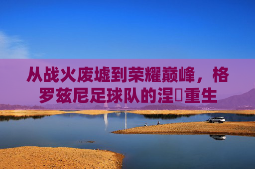 从战火废墟到荣耀巅峰，格罗兹尼足球队的涅槃重生
