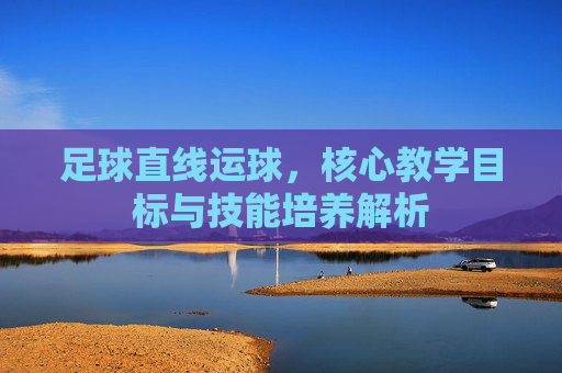 足球直线运球，核心教学目标与技能培养解析