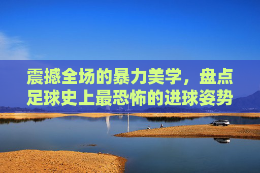 震撼全场的暴力美学，盘点足球史上最恐怖的进球姿势