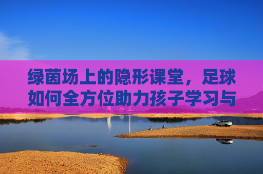 绿茵场上的隐形课堂，足球如何全方位助力孩子学习与成长