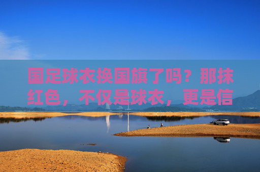 国足球衣换国旗了吗?那抹红色,不仅是球衣,更是信仰