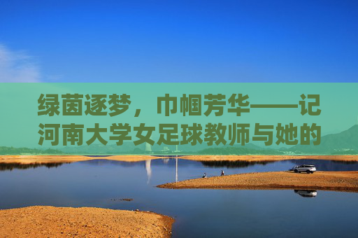 绿茵逐梦，巾帼芳华——记河南大学女足球教师与她的足球世界