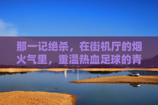 那一记绝杀,在街机厅的烟火气里,重温热血足球的青春