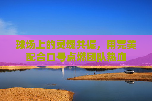 球场上的灵魂共振,用完美配合口号点燃团队热血