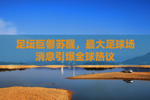 足坛巨兽苏醒，最大足球场消息引爆全球热议