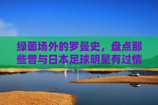绿茵场外的罗曼史,盘点那些曾与日本足球明星有过情缘的传奇故事