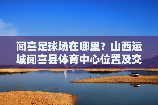 闻喜足球场在哪里?山西运城闻喜县体育中心位置及交通指南