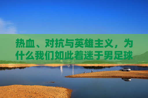 热血、对抗与英雄主义,为什么我们如此着迷于男足球?