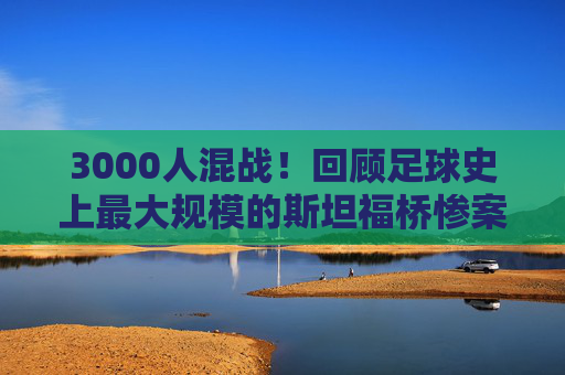 3000人混战!回顾足球史上最大规模的斯坦福桥惨案