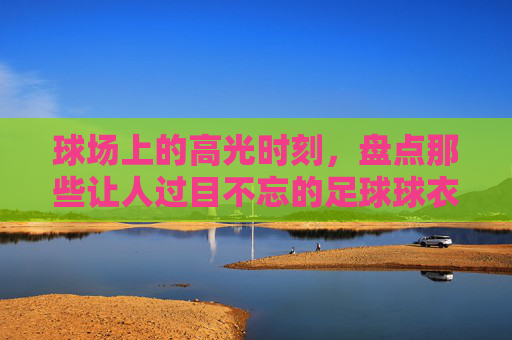 球场上的高光时刻,盘点那些让人过目不忘的足球球衣骚气配色大全