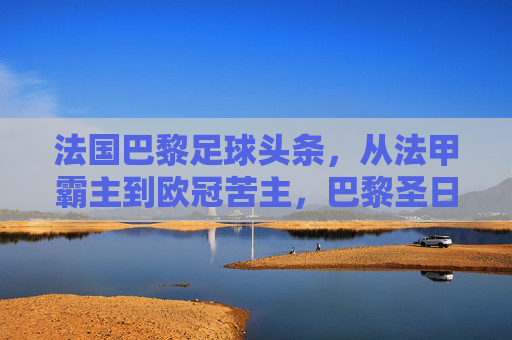 法国巴黎足球头条，从法甲霸主到欧冠苦主，巴黎圣日耳曼的十字路口