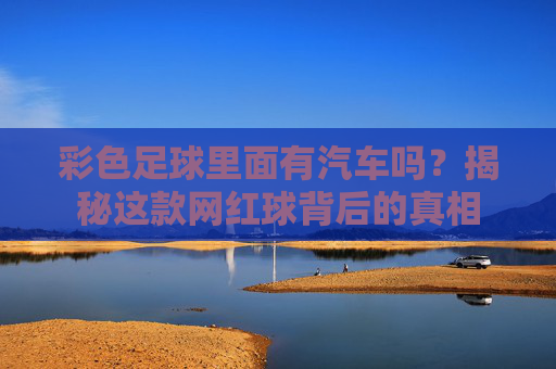 彩色足球里面有汽车吗?揭秘这款网红球背后的真相