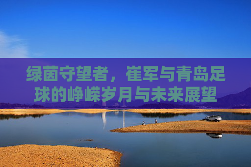 绿茵守望者,崔军与青岛足球的峥嵘岁月与未来展望