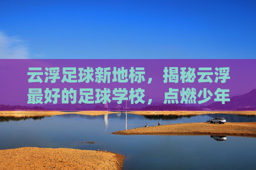 云浮足球新地标，揭秘云浮最好的足球学校，点燃少年足球梦