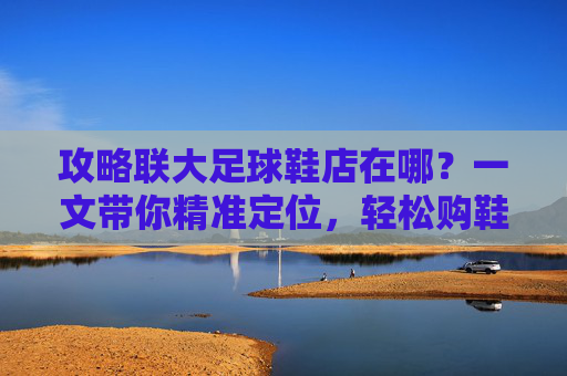 攻略联大足球鞋店在哪?一文带你精准定位,轻松购鞋!