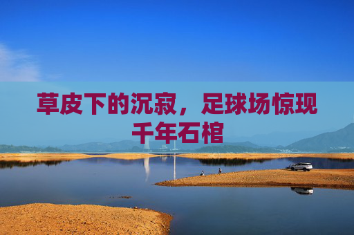 草皮下的沉寂,足球场惊现千年石棺