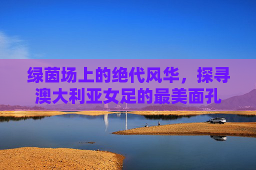 绿茵场上的绝代风华,探寻澳大利亚女足的最美面孔