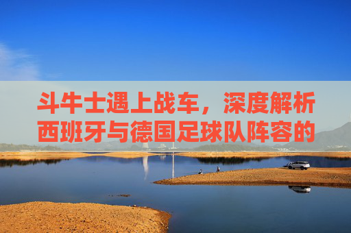 斗牛士遇上战车,深度解析西班牙与德国足球队阵容的新老交替与战术博弈