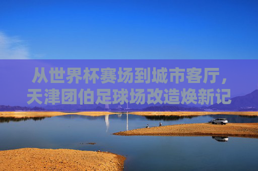 从世界杯赛场到城市客厅,天津团伯足球场改造焕新记