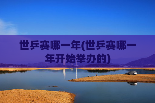 世乒赛哪一年(世乒赛哪一年开始举办的)