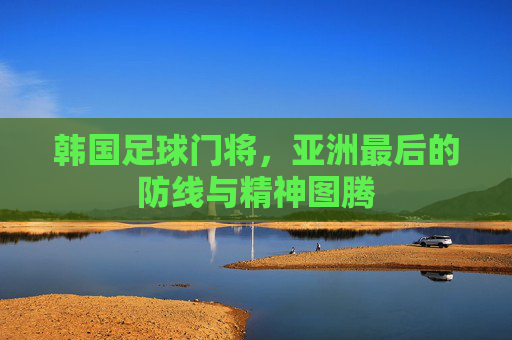 韩国足球门将，亚洲最后的防线与精神图腾