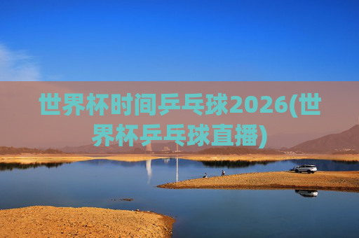 世界杯时间乒乓球2026(世界杯乒乓球直播)
