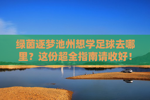 绿茵逐梦池州想学足球去哪里？这份超全指南请收好！