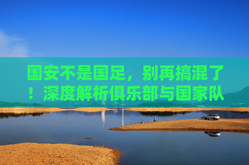 国安不是国足,别再搞混了!深度解析俱乐部与国家队的本质区别