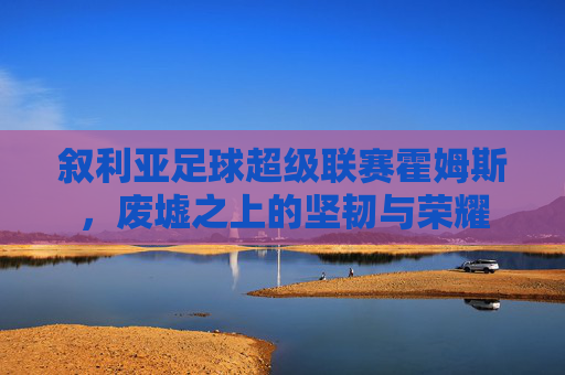 叙利亚足球超级联赛霍姆斯,废墟之上的坚韧与荣耀