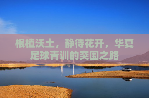根植沃土,静待花开,华夏足球青训的突围之路