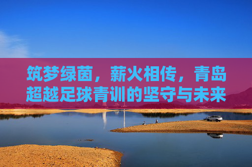 筑梦绿茵,薪火相传,青岛超越足球青训的坚守与未来