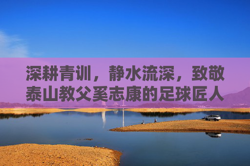 深耕青训,静水流深,致敬泰山教父奚志康的足球匠人之路