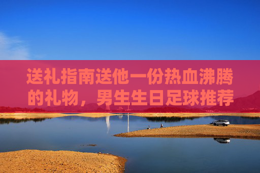 送礼指南送他一份热血沸腾的礼物,男生生日足球推荐清单