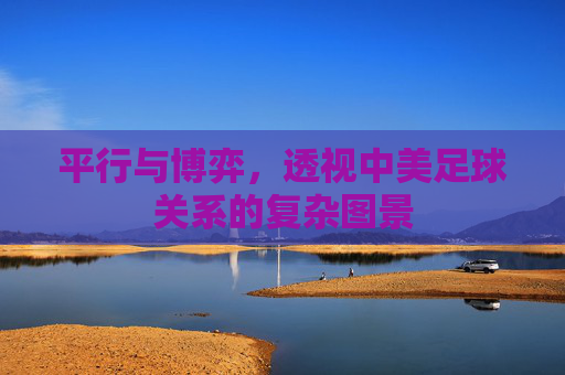 平行与博弈,透视中美足球关系的复杂图景