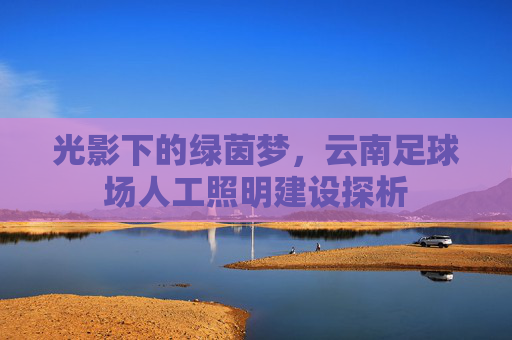 光影下的绿茵梦,云南足球场人工照明建设探析