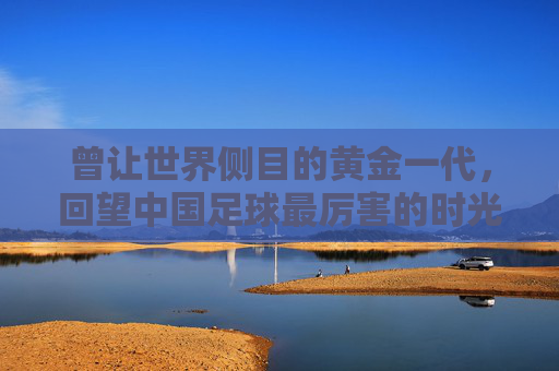 曾让世界侧目的黄金一代,回望中国足球最厉害的时光