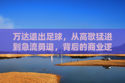 万达退出足球,从高歌猛进到急流勇退,背后的商业逻辑与时代转折