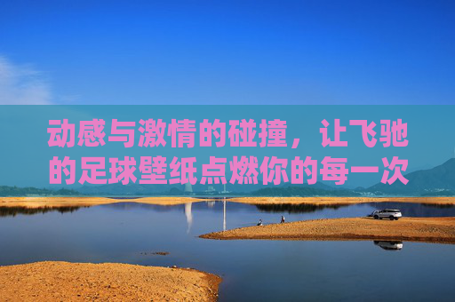 动感与激情的碰撞,让飞驰的足球壁纸点燃你的每一次点击