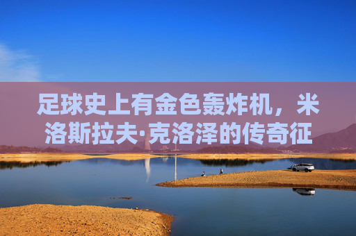 足球史上有金色轰炸机,米洛斯拉夫·克洛泽的传奇征程