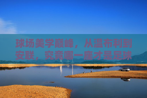 球场美学巅峰,从温布利到安联,究竟哪一座才是足球的终极殿堂?