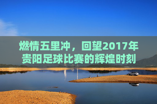 燃情五里冲,回望2017年贵阳足球比赛的辉煌时刻