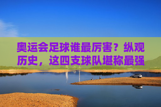 奥运会足球谁最厉害?纵观历史,这四支球队堪称最强